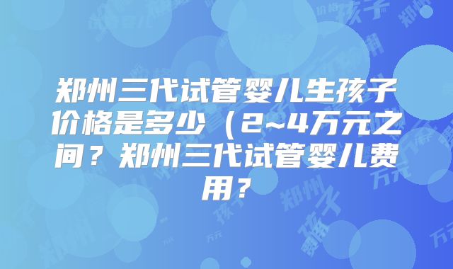 郑州三代试管婴儿生孩子价格是多少(2~4万元之间?郑州三代试管婴儿费用?