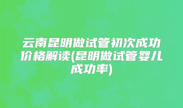 云南昆明做试管初次成功价格解读(昆明做试管婴儿成功率)