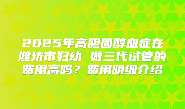 2025年高胆固醇血症在潍坊市妇幼 做三代试管的费用高吗？费用明细介绍