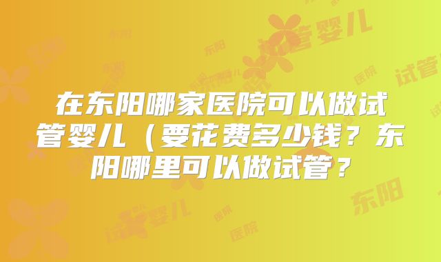 在东阳哪家医院可以做试管婴儿(要花费多少钱?东阳哪里可以做试管?