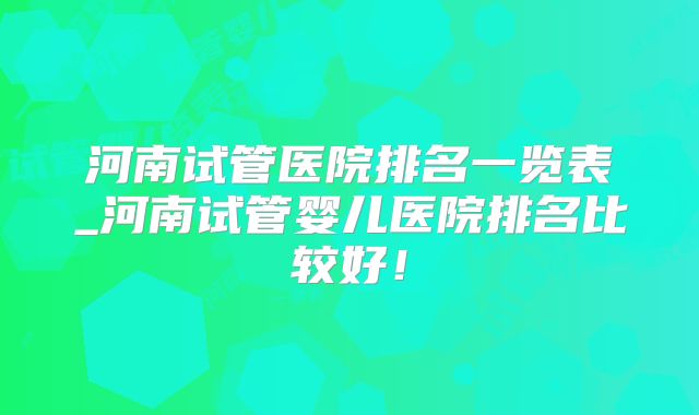 河南试管医院排名一览表_河南试管婴儿医院排名比较好!
