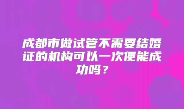 成都市做试管不需要结婚证的机构可以一次便能成功吗？