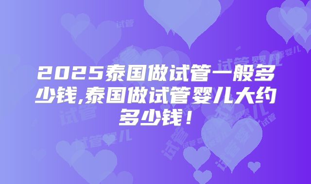 2025泰国做试管一般多少钱,泰国做试管婴儿大约多少钱！