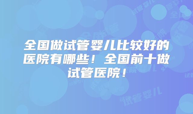 全国做试管婴儿比较好的医院有哪些!全国前十做试管医院!
