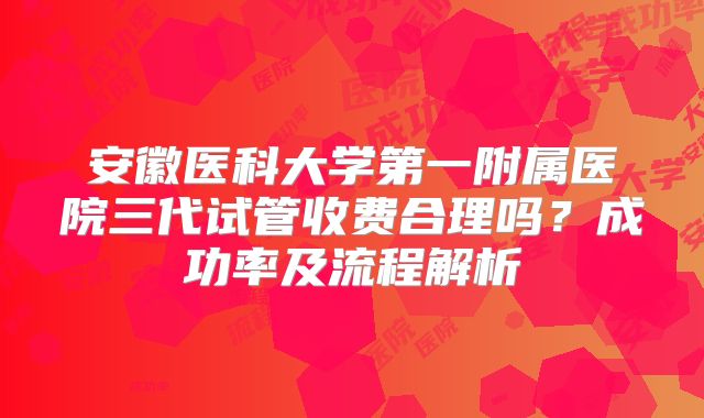 安徽医科大学第一附属医院三代试管收费合理吗?成功率及流程解析