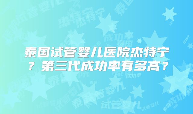 泰国试管婴儿医院杰特宁？第三代成功率有多高？