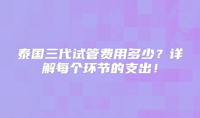 泰国三代试管费用多少?详解每个环节的支出!