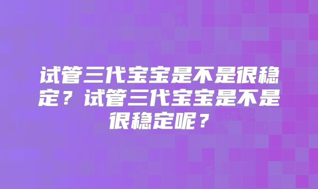试管三代宝宝是不是很稳定?试管三代宝宝是不是很稳定呢?