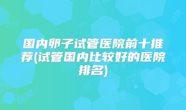 国内卵子试管医院前十推荐(试管国内比较好的医院排名)