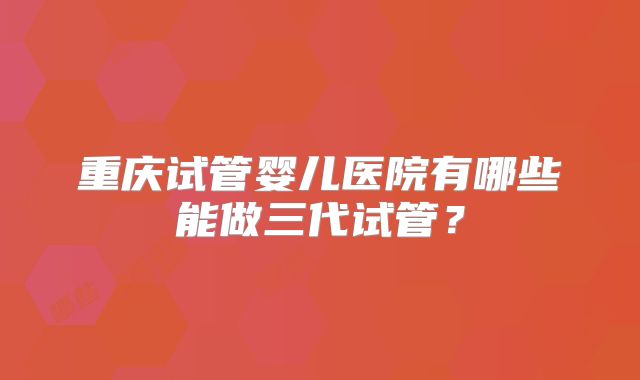 重庆试管婴儿医院有哪些能做三代试管？