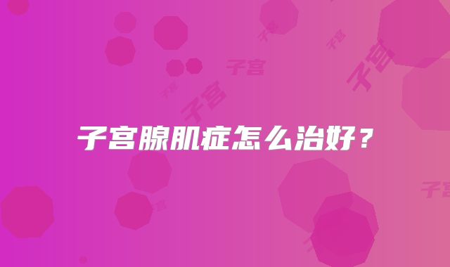 子宫腺肌症怎么治好？