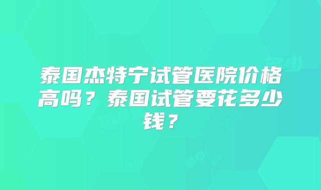 泰国杰特宁试管医院价格高吗？泰国试管要花多少钱？