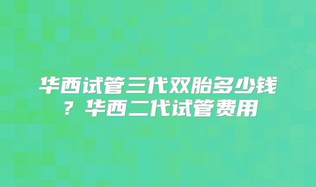 华西试管三代双胎多少钱？华西二代试管费用