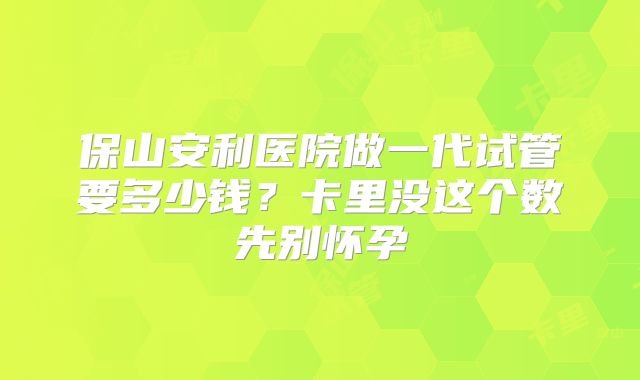 保山安利医院做一代试管要多少钱?卡里没这个数先别怀孕