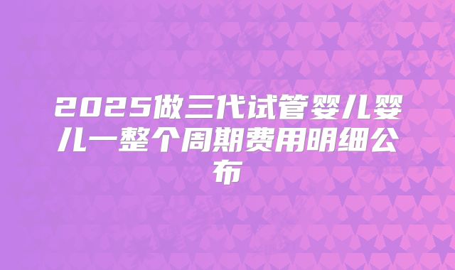 2025做三代试管婴儿婴儿一整个周期费用明细公布