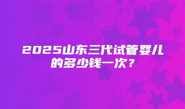 2025山东三代试管婴儿的多少钱一次?