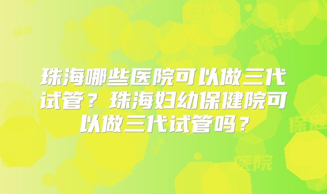 珠海哪些医院可以做三代试管?珠海妇幼保健院可以做三代试管吗?