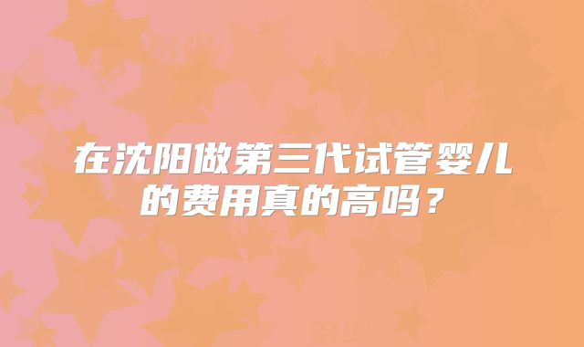 在沈阳做第三代试管婴儿的费用真的高吗？