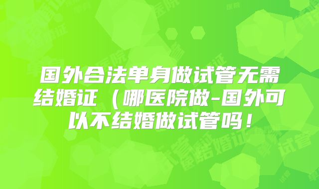 国外合法单身做试管无需结婚证（哪医院做-国外可以不结婚做试管吗！