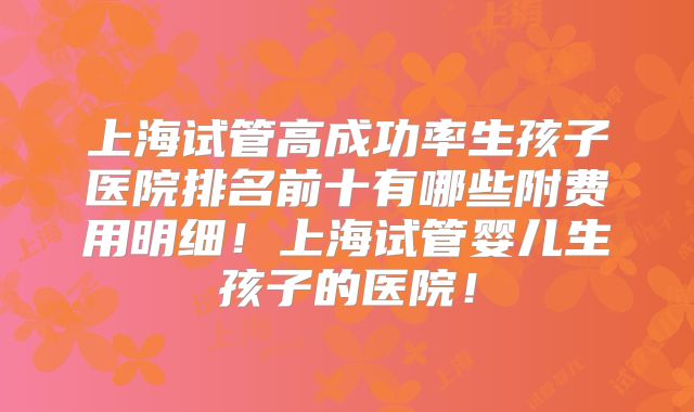 上海试管高成功率生孩子医院排名前十有哪些附费用明细！上海试管婴儿生孩子的医院！