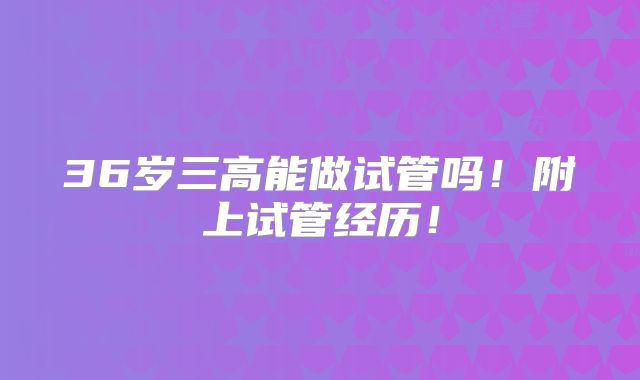 36岁三高能做试管吗!附上试管经历!