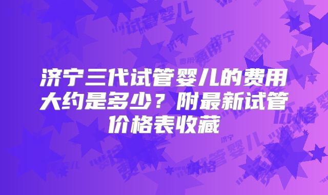 济宁三代试管婴儿的费用大约是多少？附最新试管价格表收藏
