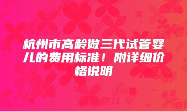杭州市高龄做三代试管婴儿的费用标准!附详细价格说明