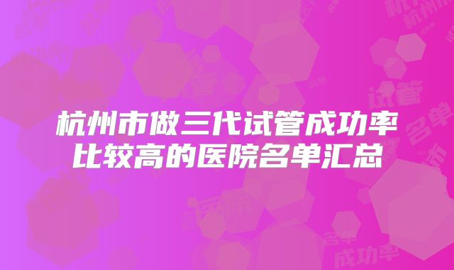 杭州市做三代试管成功率比较高的医院名单汇总