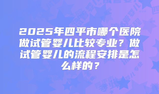 2025年四平市哪个医院做试管婴儿比较专业？做试管婴儿的流程安排是怎么样的？