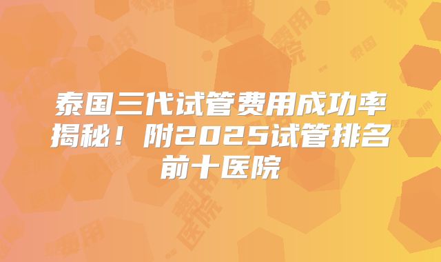 泰国三代试管费用成功率揭秘！附2025试管排名前十医院