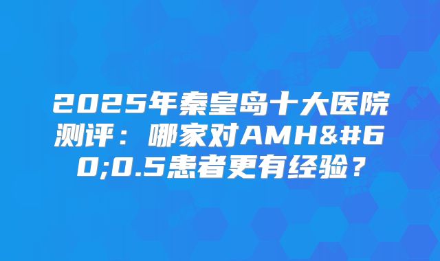 2025年秦皇岛十大医院测评:哪家对AMH<0.5患者更有经验?