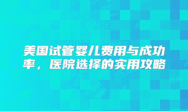 美国试管婴儿费用与成功率，医院选择的实用攻略