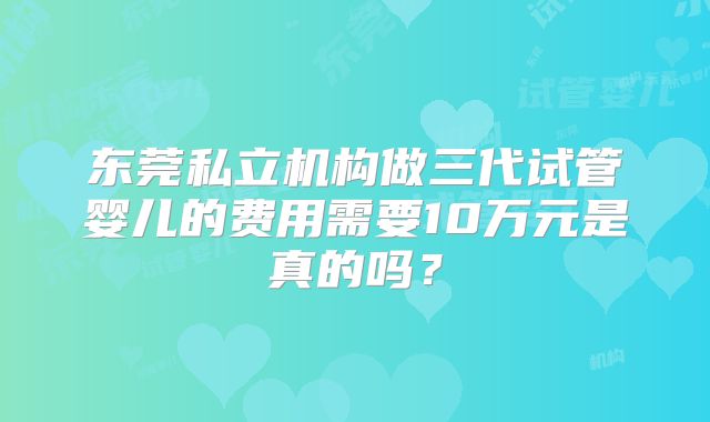 东莞私立机构做三代试管婴儿的费用需要10万元是真的吗?