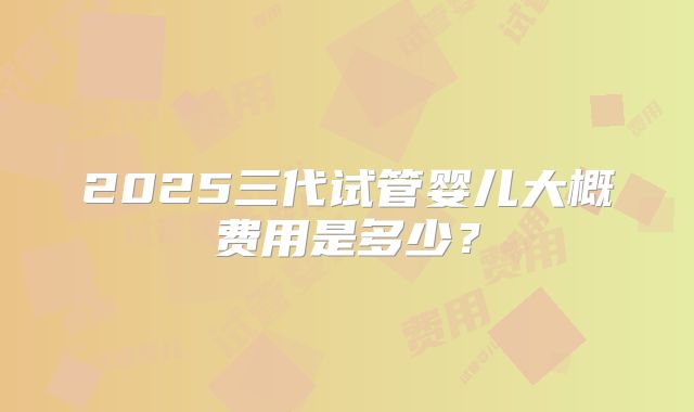 2025三代试管婴儿大概费用是多少?
