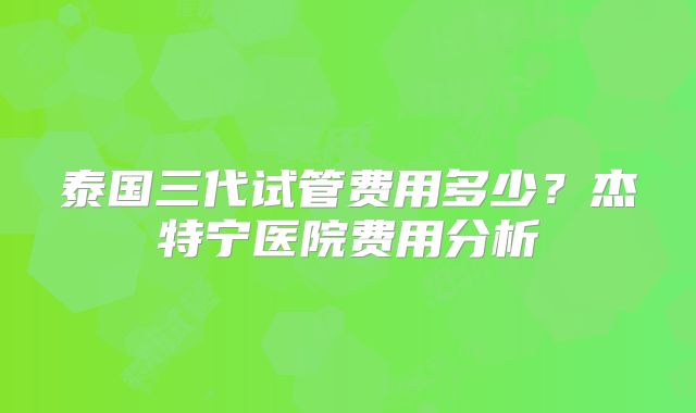 泰国三代试管费用多少？杰特宁医院费用分析