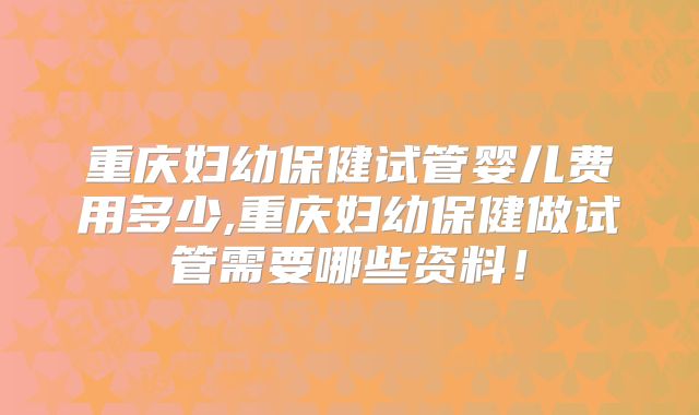 重庆妇幼保健试管婴儿费用多少,重庆妇幼保健做试管需要哪些资料！