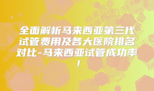 全面解析马来西亚第三代试管费用及各大医院排名对比-马来西亚试管成功率!