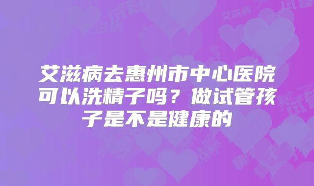 艾滋病去惠州市中心医院可以洗精子吗?做试管孩子是不是健康的
