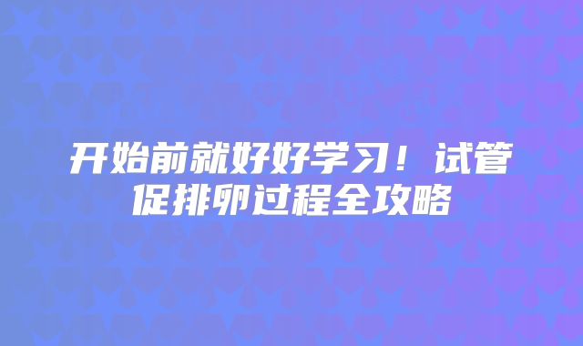开始前就好好学习!试管促排卵过程全攻略
