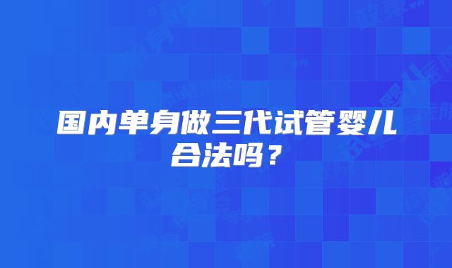 国内单身做三代试管婴儿合法吗?