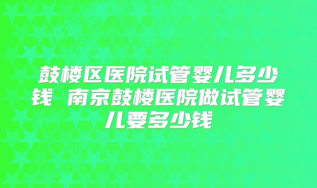 鼓楼区医院试管婴儿多少钱 南京鼓楼医院做试管婴儿要多少钱