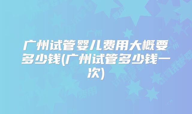 广州试管婴儿费用大概要多少钱(广州试管多少钱一次)