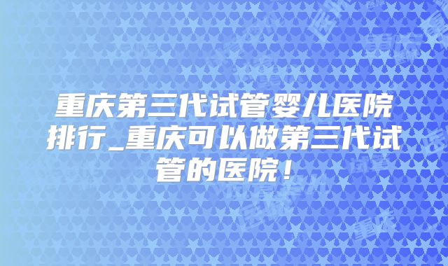 重庆第三代试管婴儿医院排行_重庆可以做第三代试管的医院!