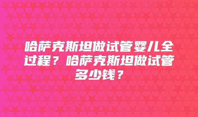 哈萨克斯坦做试管婴儿全过程？哈萨克斯坦做试管多少钱？