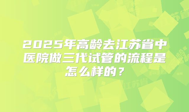 2025年高龄去江苏省中医院做三代试管的流程是怎么样的?