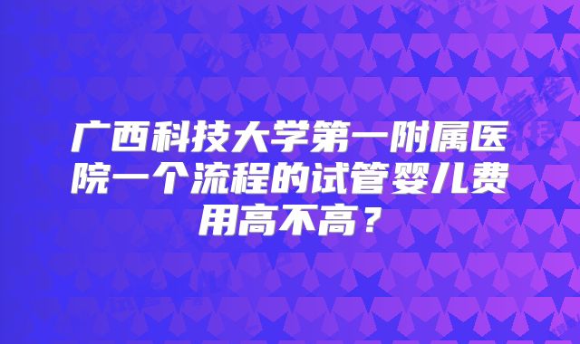 广西科技大学第一附属医院一个流程的试管婴儿费用高不高？