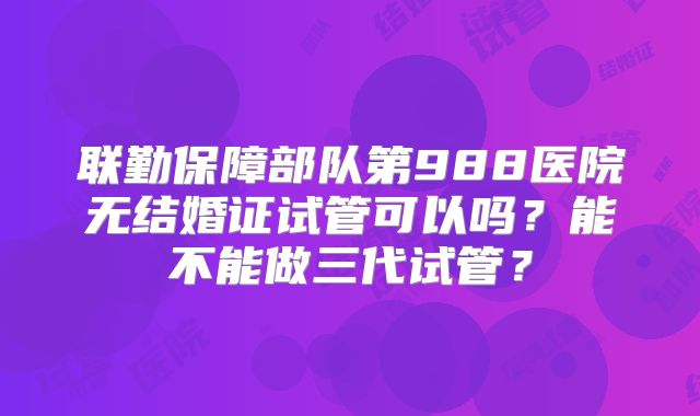 联勤保障部队第988医院无结婚证试管可以吗?能不能做三代试管?