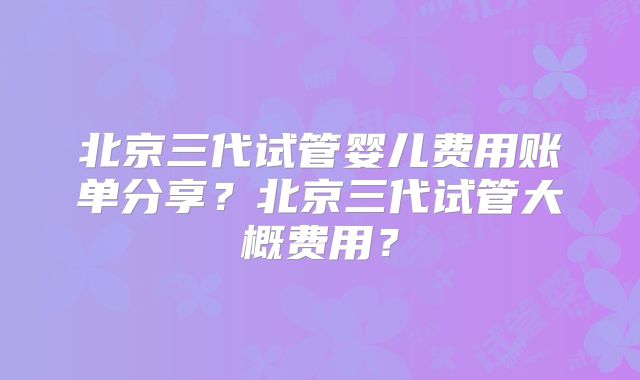 北京三代试管婴儿费用账单分享?北京三代试管大概费用?