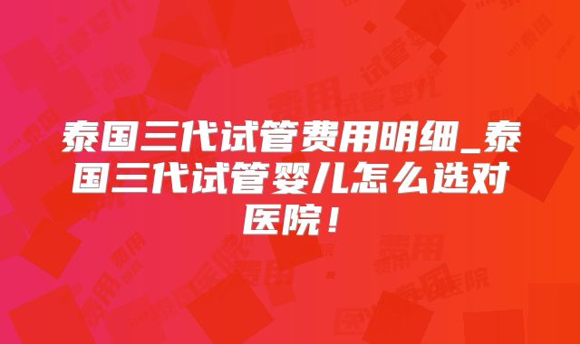 泰国三代试管费用明细_泰国三代试管婴儿怎么选对医院！