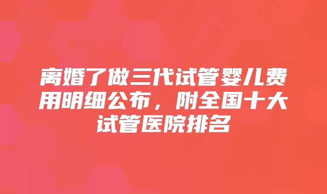 离婚了做三代试管婴儿费用明细公布，附全国十大试管医院排名